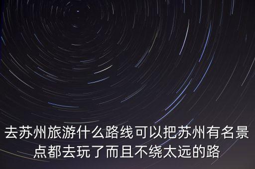 蘇州景點分布圖和路線圖，去蘇州旅游什么路線可以把蘇州有名景點都去玩了而且不繞太遠的...